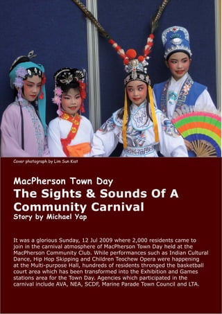Cover photograph by Lim Sun Kiat




MacPherson Town Day
The Sights & Sounds Of A
Community Carnival
Story by Michael Yap


It was a glorious Sunday, 12 Jul 2009 where 2,000 residents came to
join in the carnival atmosphere of MacPherson Town Day held at the
MacPherson Community Club. While performances such as Indian Cultural
Dance, Hip Hop Skipping and Children Teochew Opera were happening
at the Multi-purpose Hall, hundreds of residents thronged the basketball
court area which has been transformed into the Exhibition and Games
stations area for the Town Day. Agencies which participated in the
carnival include AVA, NEA, SCDF, Marine Parade Town Council and LTA.
 