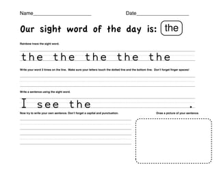 Name_____________________                                                             Date___________________!
!                                                                                                                                         !

Our sight word of the day is: the
Rainbow trace the sight word.




the`the`the`the`the```
Write your word 3 times on the line. Make sure your letters touch the dotted line and the bottom line. Don’t forget ﬁnger spaces!




``````````````````````
Write a sentence using the sight word.!      !       !      !       !         !                 !




I`see`the````````````.
Now try to write your own sentence. Don’t forget a capital and punctuation.       !                    Draw a picture of your sentence.




``````````````
``````````````
 