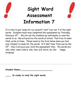 Sight Word
                    Assessment
                   Information 7
It is time to get ready for our seventh “test” over set 7 of the sight
words. Students must have completed the assessment by Thursday,
February 14th. We will call the students up individually to read the
words to us. We will practice the words at school. Feel free to make
flash cards at home. Please send us the form below when you feel
your student is ready for the words. If I don’t hear from you by the
14th , then I will give your child the assessment then. The words are:
who, what, when, where, why, how, will, which, be, she. Happy
studying!




Student Name:_________________________

____ Is ready to read the sight words
 