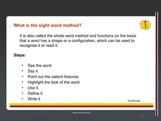 What is the sight word method?

  It is also called the whole word method and functions on the basis
  that a word has a shape or a configuration, which can be used to
  recognise it or read it.

Steps:

   •     See the word
   •     Say it
   •     Point out the salient features
   •     Highlight the look of the word
   •     Use it
   •     Define it
   •     Write it                                              Continued…..




                                                                         1
 