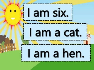 I am six.
I am a cat.
I am a hen.
 
