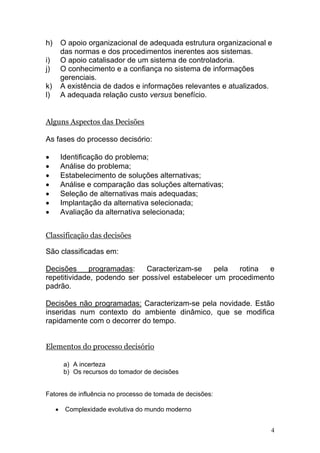 4
h) O apoio organizacional de adequada estrutura organizacional e
das normas e dos procedimentos inerentes aos sistemas.
i) O apoio catalisador de um sistema de controladoria.
j) O conhecimento e a confiança no sistema de informações
gerenciais.
k) A existência de dados e informações relevantes e atualizados.
l) A adequada relação custo versus benefício.
Alguns Aspectos das Decisões
As fases do processo decisório:
• Identificação do problema;
• Análise do problema;
• Estabelecimento de soluções alternativas;
• Análise e comparação das soluções alternativas;
• Seleção de alternativas mais adequadas;
• Implantação da alternativa selecionada;
• Avaliação da alternativa selecionada;
Classificação das decisões
São classificadas em:
Decisões programadas: Caracterizam-se pela rotina e
repetitividade, podendo ser possível estabelecer um procedimento
padrão.
Decisões não programadas: Caracterizam-se pela novidade. Estão
inseridas num contexto do ambiente dinâmico, que se modifica
rapidamente com o decorrer do tempo.
Elementos do processo decisório
a) A incerteza
b) Os recursos do tomador de decisões
Fatores de influência no processo de tomada de decisões:
• Complexidade evolutiva do mundo moderno
 