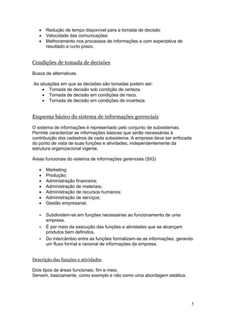 5
• Redução de tempo disponível para a tomada de decisão
• Velocidade das comunicações
• Melhoramento nos processos de informações e com expectativa de
resultado a curto prazo.
Condições de tomada de decisões
Busca de alternativas.
As situações em que as decisões são tomadas podem ser:
• Tomada de decisão sob condição de certeza.
• Tomada de decisão em condições de risco.
• Tomada de decisão em condições de incerteza.
Esquema básico do sistema de informações gerenciais
O sistema de informações é representado pelo conjunto de subsistemas.
Permite caracterizar as informações básicas que serão necessárias à
contribuição dos cadastros de cada subsistema. A empresa deve ser enfocada
do ponto de vista de suas funções e atividades, independentemente da
estrutura organizacional vigente.
Áreas funcionais do sistema de informações gerenciais (SIG)
• Marketing;
• Produção;
• Administração financeira;
• Administração de materiais;
• Administração de recursos humanos;
• Administração de serviços;
• Gestão empresarial.
- Subdividem-se em funções necessárias ao funcionamento de uma
empresa.
- É por meio da execução das funções e atividades que se alcançam
produtos bem definidos.
- Do intercâmbio entre as funções formalizam-se as informações, gerando
um fluxo formal e racional de informações da empresa.
Descrição das funções e atividades
Dois tipos de áreas funcionais: fim e meio.
Servem, basicamente, como exemplo e não como uma abordagem estática.
 