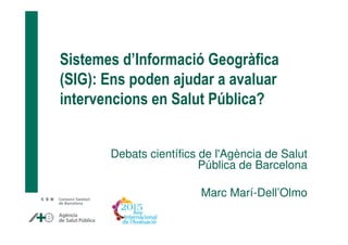 Sistemes d’Informació Geogràfica
(SIG): Ens poden ajudar a avaluar
intervencions en Salut Pública?
Debats científics de l'Agència de Salut
Pública de Barcelona
Marc Marí-Dell’Olmo
 