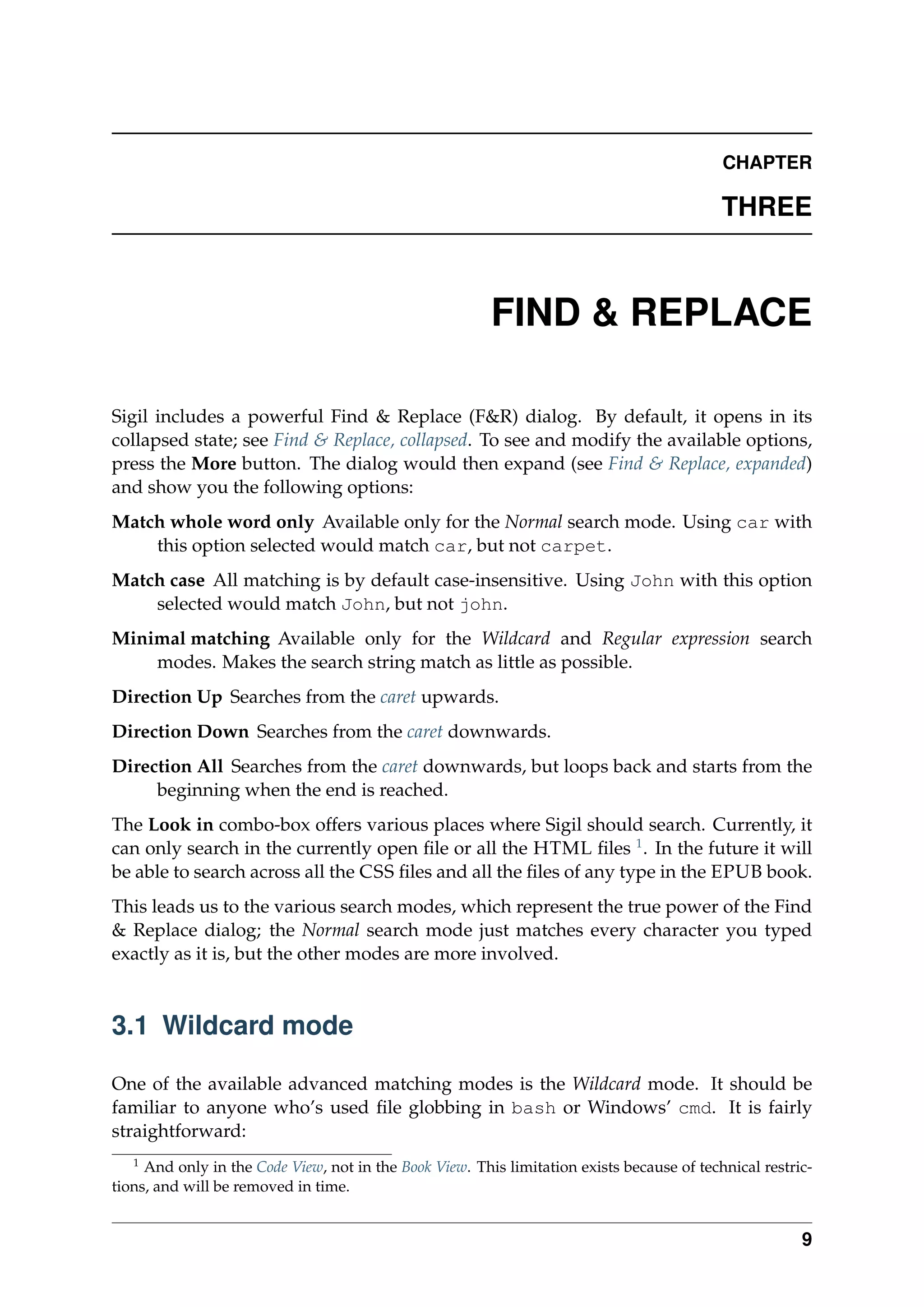 CHAPTER
THREE
FIND & REPLACE
Sigil includes a powerful Find & Replace (F&R) dialog. By default, it opens in its
collapsed state; see Find & Replace, collapsed. To see and modify the available options,
press the More button. The dialog would then expand (see Find & Replace, expanded)
and show you the following options:
Match whole word only Available only for the Normal search mode. Using car with
this option selected would match car, but not carpet.
Match case All matching is by default case-insensitive. Using John with this option
selected would match John, but not john.
Minimal matching Available only for the Wildcard and Regular expression search
modes. Makes the search string match as little as possible.
Direction Up Searches from the caret upwards.
Direction Down Searches from the caret downwards.
Direction All Searches from the caret downwards, but loops back and starts from the
beginning when the end is reached.
The Look in combo-box offers various places where Sigil should search. Currently, it
can only search in the currently open ﬁle or all the HTML ﬁles 1
. In the future it will
be able to search across all the CSS ﬁles and all the ﬁles of any type in the EPUB book.
This leads us to the various search modes, which represent the true power of the Find
& Replace dialog; the Normal search mode just matches every character you typed
exactly as it is, but the other modes are more involved.
3.1 Wildcard mode
One of the available advanced matching modes is the Wildcard mode. It should be
familiar to anyone who’s used ﬁle globbing in bash or Windows’ cmd. It is fairly
straightforward:
1
And only in the Code View, not in the Book View. This limitation exists because of technical restric-
tions, and will be removed in time.
9
 