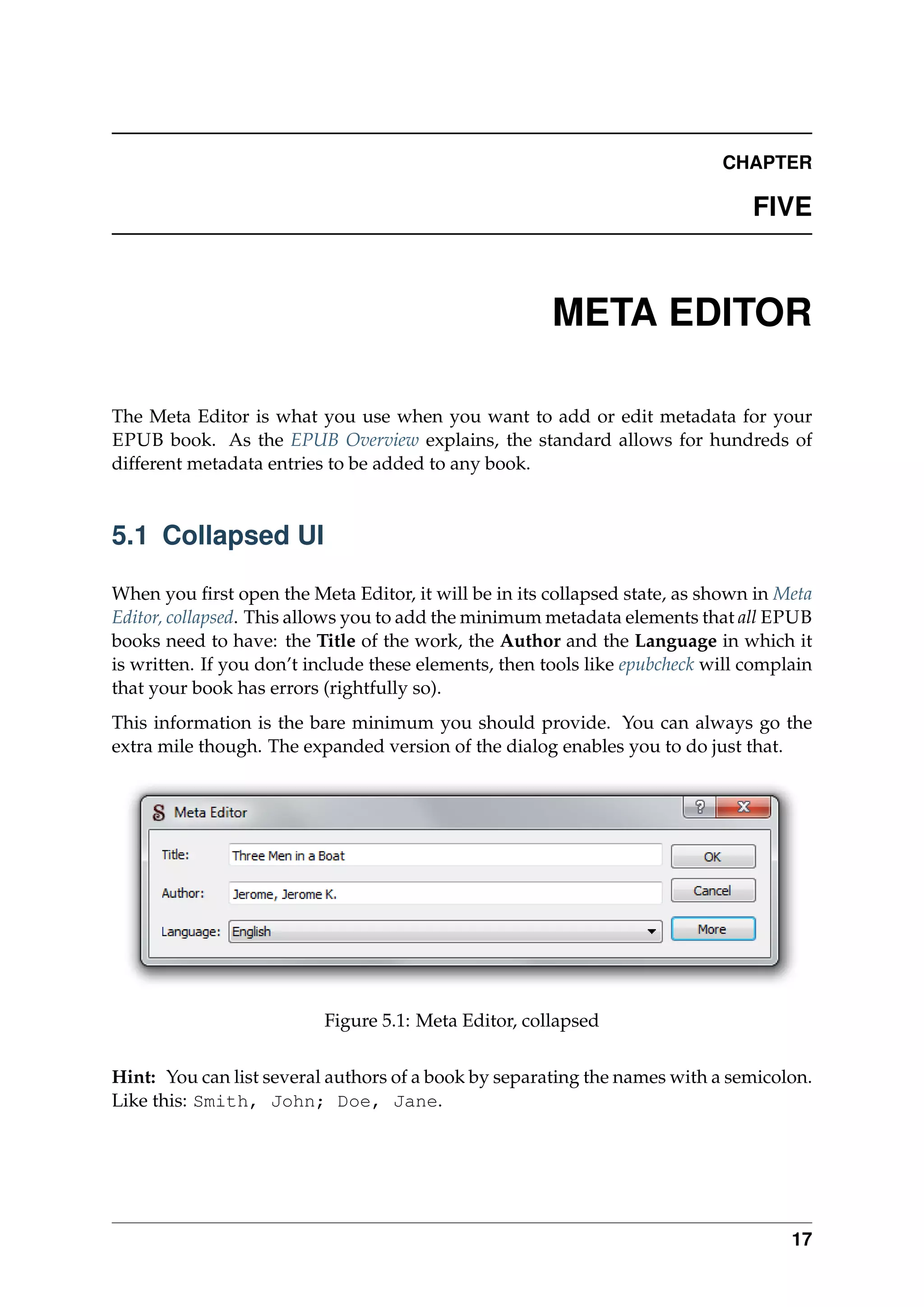 CHAPTER
FIVE
META EDITOR
The Meta Editor is what you use when you want to add or edit metadata for your
EPUB book. As the EPUB Overview explains, the standard allows for hundreds of
different metadata entries to be added to any book.
5.1 Collapsed UI
When you ﬁrst open the Meta Editor, it will be in its collapsed state, as shown in Meta
Editor, collapsed. This allows you to add the minimum metadata elements that all EPUB
books need to have: the Title of the work, the Author and the Language in which it
is written. If you don’t include these elements, then tools like epubcheck will complain
that your book has errors (rightfully so).
This information is the bare minimum you should provide. You can always go the
extra mile though. The expanded version of the dialog enables you to do just that.
Figure 5.1: Meta Editor, collapsed
Hint: You can list several authors of a book by separating the names with a semicolon.
Like this: Smith, John; Doe, Jane.
17
 