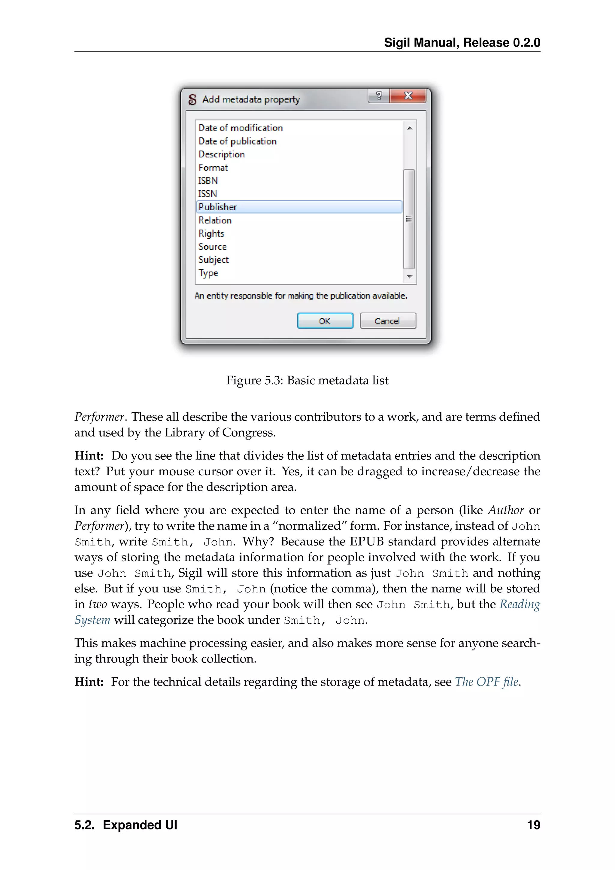 Sigil Manual, Release 0.2.0
Figure 5.3: Basic metadata list
Performer. These all describe the various contributors to a work, and are terms deﬁned
and used by the Library of Congress.
Hint: Do you see the line that divides the list of metadata entries and the description
text? Put your mouse cursor over it. Yes, it can be dragged to increase/decrease the
amount of space for the description area.
In any ﬁeld where you are expected to enter the name of a person (like Author or
Performer), try to write the name in a “normalized” form. For instance, instead of John
Smith, write Smith, John. Why? Because the EPUB standard provides alternate
ways of storing the metadata information for people involved with the work. If you
use John Smith, Sigil will store this information as just John Smith and nothing
else. But if you use Smith, John (notice the comma), then the name will be stored
in two ways. People who read your book will then see John Smith, but the Reading
System will categorize the book under Smith, John.
This makes machine processing easier, and also makes more sense for anyone search-
ing through their book collection.
Hint: For the technical details regarding the storage of metadata, see The OPF ﬁle.
5.2. Expanded UI 19
 