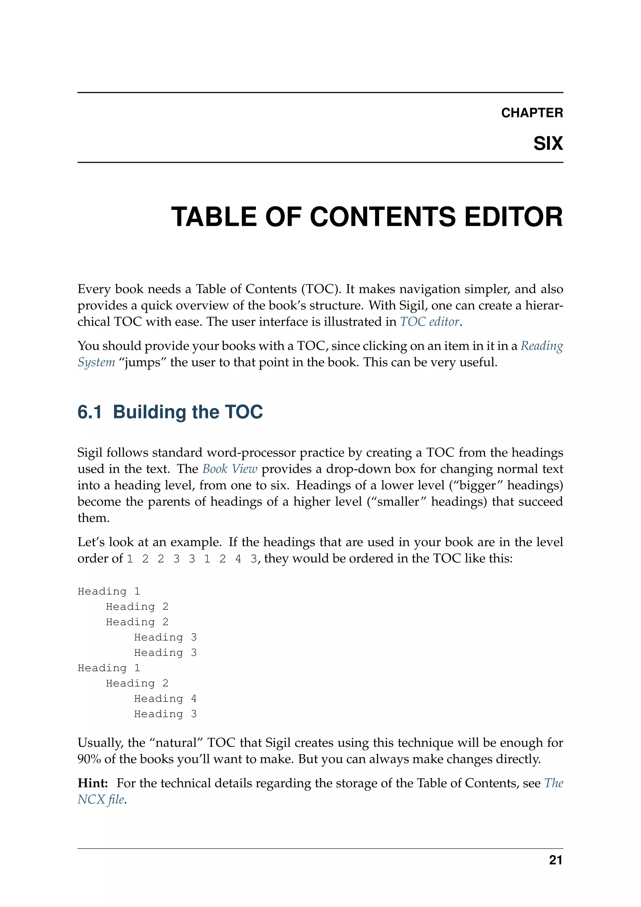 CHAPTER
SIX
TABLE OF CONTENTS EDITOR
Every book needs a Table of Contents (TOC). It makes navigation simpler, and also
provides a quick overview of the book’s structure. With Sigil, one can create a hierar-
chical TOC with ease. The user interface is illustrated in TOC editor.
You should provide your books with a TOC, since clicking on an item in it in a Reading
System “jumps” the user to that point in the book. This can be very useful.
6.1 Building the TOC
Sigil follows standard word-processor practice by creating a TOC from the headings
used in the text. The Book View provides a drop-down box for changing normal text
into a heading level, from one to six. Headings of a lower level (“bigger” headings)
become the parents of headings of a higher level (“smaller” headings) that succeed
them.
Let’s look at an example. If the headings that are used in your book are in the level
order of 1 2 2 3 3 1 2 4 3, they would be ordered in the TOC like this:
Heading 1
Heading 2
Heading 2
Heading 3
Heading 3
Heading 1
Heading 2
Heading 4
Heading 3
Usually, the “natural” TOC that Sigil creates using this technique will be enough for
90% of the books you’ll want to make. But you can always make changes directly.
Hint: For the technical details regarding the storage of the Table of Contents, see The
NCX ﬁle.
21
 