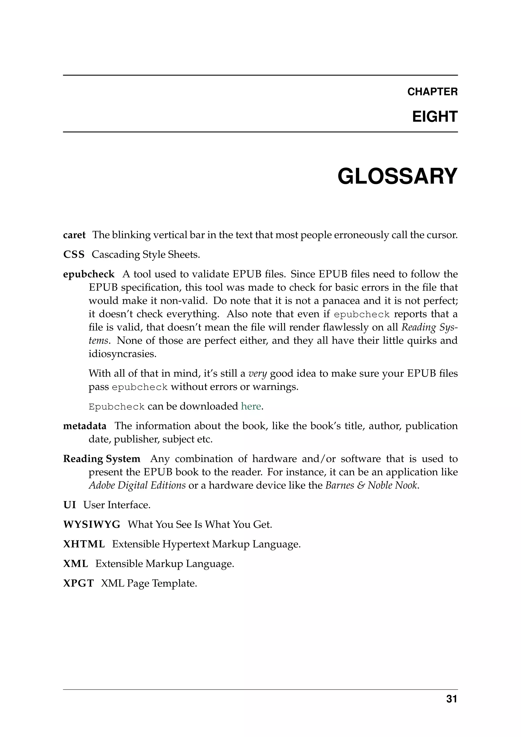 CHAPTER
EIGHT
GLOSSARY
caret The blinking vertical bar in the text that most people erroneously call the cursor.
CSS Cascading Style Sheets.
epubcheck A tool used to validate EPUB ﬁles. Since EPUB ﬁles need to follow the
EPUB speciﬁcation, this tool was made to check for basic errors in the ﬁle that
would make it non-valid. Do note that it is not a panacea and it is not perfect;
it doesn’t check everything. Also note that even if epubcheck reports that a
ﬁle is valid, that doesn’t mean the ﬁle will render ﬂawlessly on all Reading Sys-
tems. None of those are perfect either, and they all have their little quirks and
idiosyncrasies.
With all of that in mind, it’s still a very good idea to make sure your EPUB ﬁles
pass epubcheck without errors or warnings.
Epubcheck can be downloaded here.
metadata The information about the book, like the book’s title, author, publication
date, publisher, subject etc.
Reading System Any combination of hardware and/or software that is used to
present the EPUB book to the reader. For instance, it can be an application like
Adobe Digital Editions or a hardware device like the Barnes & Noble Nook.
UI User Interface.
WYSIWYG What You See Is What You Get.
XHTML Extensible Hypertext Markup Language.
XML Extensible Markup Language.
XPGT XML Page Template.
31
 