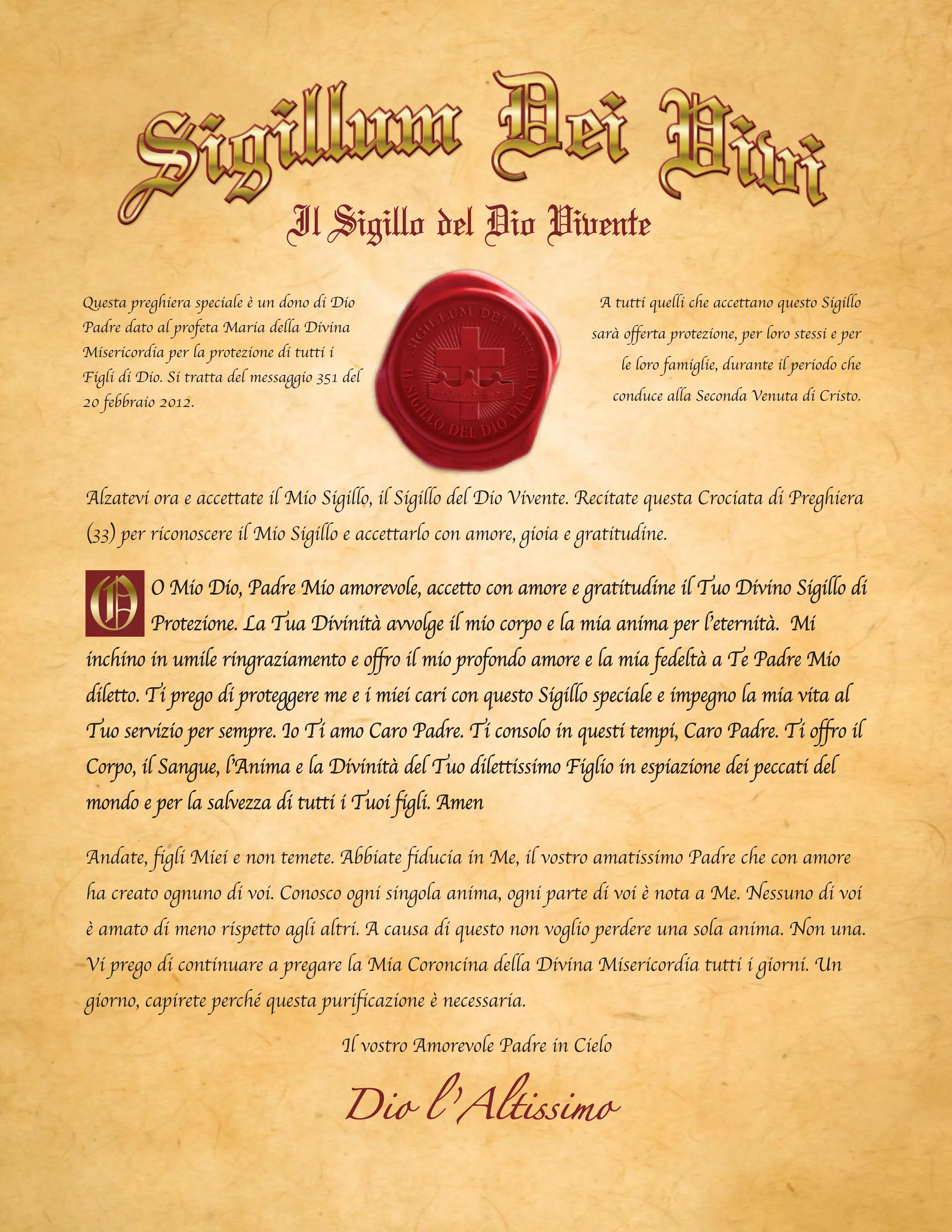ILSIGILLO DEL DIO
V
IVENTE
A tutti quelli che accettano questo Sigillo
sarà offerta protezione, per loro stessi e per
le loro famiglie, durante il periodo che
conduce alla Seconda Venuta di Cristo.
Questa preghiera speciale è un dono di Dio
Padre dato al profeta Maria della Divina
Misericordia per la protezione di tutti i
Figli di Dio. Si tratta del messaggio 351 del
20 febbraio 2012.
Alzatevi ora e accettate il Mio Sigillo, il Sigillo del Dio Vivente. Recitate questa Crociata di Preghiera
(33) per riconoscere il Mio Sigillo e accettarlo con amore, gioia e gratitudine.
O Mio Dio, Padre Mio amorevole, accetto con amore e gratitudine il Tuo Divino Sigillo di
Protezione. La Tua Divinità avvolge il mio corpo e la mia anima per l’eternità. Mi
inchino in umile ringraziamento e offro il mio profondo amore e la mia fedeltà a Te Padre Mio
diletto. Ti prego di proteggere me e i miei cari con questo Sigillo speciale e impegno la mia vita al
Tuo servizio per sempre. Io Ti amo Caro Padre. Ti consolo in questi tempi, Caro Padre. Ti offro il
Corpo, il Sangue, l’Anima e la Divinità del Tuo dilettissimo Figlio in espiazione dei peccati del
mondo e per la salvezza di tutti i Tuoi figli. Amen
Andate, figli Miei e non temete. Abbiate fiducia in Me, il vostro amatissimo Padre che con amore
ha creato ognuno di voi. Conosco ogni singola anima, ogni parte di voi è nota a Me. Nessuno di voi
è amato di meno rispetto agli altri. A causa di questo non voglio perdere una sola anima. Non una.
Vi prego di continuare a pregare la Mia Coroncina della Divina Misericordia tutti i giorni. Un
giorno, capirete perché questa purificazione è necessaria.
Il vostro Amorevole Padre in Cielo
Dio l ’Altissimo
Il Sigillo del Dio Vivente