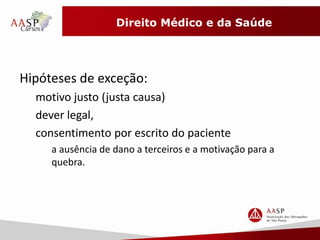 Direito Médico e da Saúde 
Hipóteses de exceção: 
motivo justo (justa causa) 
dever legal, 
consentimento por escrito do paciente 
a ausência de dano a terceiros e a motivação para a 
quebra. 
 