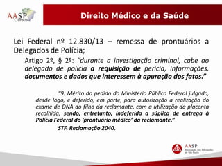 Direito Médico e da Saúde 
Lei Federal nº 12.830/13 – remessa de prontuários a 
Delegados de Polícia; 
Artigo 2º, § 2º: “durante a investigação criminal, cabe ao 
delegado de polícia a requisição de perícia, informações, 
documentos e dados que interessem à apuração dos fatos.” 
“9. Mérito do pedido do Ministério Público Federal julgado, 
desde logo, e deferido, em parte, para autorização a realização do 
exame de DNA do filho da reclamante, com a utilização da placenta 
recolhida, sendo, entretanto, indeferida a súplica de entrega à 
Polícia Federal do ‘prontuário médico’ da reclamante.” 
STF. Reclamação 2040. 
 