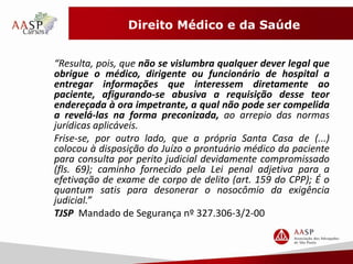 Direito Médico e da Saúde 
“Resulta, pois, que não se vislumbra qualquer dever legal que 
obrigue o médico, dirigente ou funcionário de hospital a 
entregar informações que interessem diretamente ao 
paciente, afigurando-se abusiva a requisição desse teor 
endereçada à ora impetrante, a qual não pode ser compelida 
a revelá-las na forma preconizada, ao arrepio das normas 
jurídicas aplicáveis. 
Frise-se, por outro lado, que a própria Santa Casa de (...) 
colocou à disposição do Juízo o prontuário médico da paciente 
para consulta por perito judicial devidamente compromissado 
(fls. 69); caminho fornecido pela Lei penal adjetiva para a 
efetivação de exame de corpo de delito (art. 159 do CPP); É o 
quantum satis para desonerar o nosocômio da exigência 
judicial.” 
TJSP Mandado de Segurança nº 327.306-3/2-00 
 