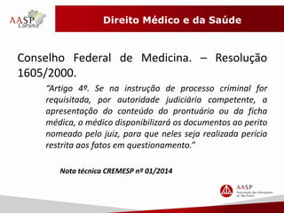 Direito Médico e da Saúde 
Conselho Federal de Medicina. – Resolução 
1605/2000. 
“Artigo 4º. Se na instrução de processo criminal for 
requisitada, por autoridade judiciária competente, a 
apresentação do conteúdo do prontuário ou da ficha 
médica, o médico disponibilizará os documentos ao perito 
nomeado pelo juiz, para que neles seja realizada perícia 
restrita aos fatos em questionamento.” 
Nota técnica CREMESP nº 01/2014 
 