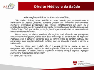 Direito Médico e da Saúde 
Informações médicas no Atestado de Óbito. 
“Os dados clínicos, nisso incluído a causa mortis, por representarem a 
intimidade da pessoa falecida, somente podem ser revelados judicialmente, 
mediante justificável ponderação dos valores constitucionais em jogo, ou a 
pedido da família, nos termos da legitimação conferida no parágrafo único do art. 
12 do Código Civil, que atribui proteção jurídica para os direitos da personalidade 
depois da morte do titular. 
Desse modo, os dados médicos do registro civil deverão ser protegidos 
contra a sua divulgação pública com base no artigo 17 da LRP (Lei de Registros 
Públicos), que é aplicável somente para as informações de caráter público, não 
abrangidas pela confidencialidade médica, que na situação encarta o direito a 
intimidade. 
Some-se, ainda, que a Aids não é a causa direta da morte, o que se 
comprova pela própria análise da declaração de óbito em que constam como 
causas também, a saber: falência orgânica múltipla, choque séptico, infecção 
pulmonar e tuberculose ganglionar.” 
4ª. Vara Cível – Santos. 
 