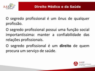 Direito Médico e da Saúde 
O segredo profissional é um ônus de qualquer 
profissão. 
O segredo profissional possui uma função social 
importantíssima: manter a confiabilidade das 
relações profissionais. 
O segredo profissional é um direito de quem 
procura um serviço de saúde. 
 