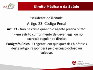 Direito Médico e da Saúde 
Excludente de ilicitude. 
Artigo 23. Código Penal 
Art. 23 - Não há crime quando o agente pratica o fato: 
III - em estrito cumprimento de dever legal ou no 
exercício regular de direito. 
Parágrafo único - O agente, em qualquer das hipóteses 
deste artigo, responderá pelo excesso doloso ou 
culposo. 
 