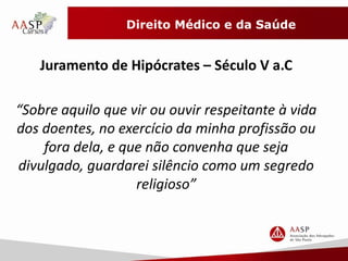 Direito Médico e da Saúde 
Juramento de Hipócrates – Século V a.C 
“Sobre aquilo que vir ou ouvir respeitante à vida 
dos doentes, no exercício da minha profissão ou 
fora dela, e que não convenha que seja 
divulgado, guardarei silêncio como um segredo 
religioso” 
 