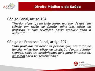 Direito Médico e da Saúde 
Código Penal, artigo 154: 
“Revelar alguém, sem justa causa, segredo, de que tem 
ciência em razão de função, ministério, ofício ou 
profissão, e cuja revelação possa produzir dano a 
outrem:” 
Código de Processo Penal, artigo 207: 
“São proibidas de depor as pessoas que, em razão de 
função, ministério, ofício ou profissão devam guardar 
segredo, salvo se, desobrigadas pela parte interessada, 
quiserem dar o seu testemunho.” 
 