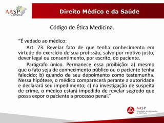 Direito Médico e da Saúde 
Código de Ética Medicina. 
“É vedado ao médico: 
Art. 73. Revelar fato de que tenha conhecimento em 
virtude do exercício de sua profissão, salvo por motivo justo, 
dever legal ou consentimento, por escrito, do paciente. 
Parágrafo único. Permanece essa proibição: a) mesmo 
que o fato seja de conhecimento público ou o paciente tenha 
falecido; b) quando de seu depoimento como testemunha. 
Nessa hipótese, o médico comparecerá perante a autoridade 
e declarará seu impedimento; c) na investigação de suspeita 
de crime, o médico estará impedido de revelar segredo que 
possa expor o paciente a processo penal.” 
 