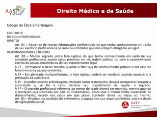 Direito Médico e da Saúde 
Código de Ética Enfermagem. 
CAPÍTULO II 
DO SIGILO PROFISSIONAL 
DIREITOS 
Art. 81 – Abster-se de revelar informações confidenciais de que tenha conhecimento em razão 
de seu exercício profissional a pessoas ou entidades que não estejam obrigadas ao sigilo. 
RESPONSABILIDADES E DEVERES 
Art. 82 – Manter segredo sobre fato sigiloso de que tenha conhecimento em razão de sua 
atividade profissional, exceto casos previstos em lei, ordem judicial, ou com o consentimento 
escrito da pessoa envolvida ou de seu representante legal. 
§ 1º – Permanece o dever mesmo quando o fato seja de conhecimento público e em caso de 
falecimento da pessoa envolvida. 
§ 2º – Em atividade multiprofissional, o fato sigiloso poderá ser revelado quando necessário à 
prestação da assistência. 
§ 3º – O profissional de enfermagem, intimado como testemunha, deverá comparecer perante a 
autoridade e, se for o caso, declarar seu impedimento de revelar o segredo. 
§ 4º – O segredo profissional referente ao menor de idade deverá ser mantido, mesmo quando 
a revelação seja solicitada por pais ou responsáveis, desde que o menor tenha capacidade de 
discernimento, exceto nos casos em que possa acarretar danos ou riscos ao mesmo. 
Art. 83 – Orientar, na condição de enfermeiro, a equipe sob sua responsabilidade, sobre o dever 
do sigilo profissional. 
 