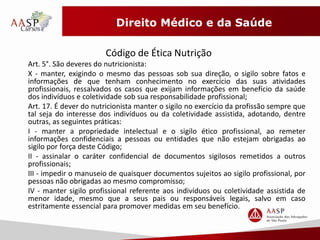 Direito Médico e da Saúde 
Código de Ética Nutrição 
Art. 5°. São deveres do nutricionista: 
X - manter, exigindo o mesmo das pessoas sob sua direção, o sigilo sobre fatos e 
informações de que tenham conhecimento no exercício das suas atividades 
profissionais, ressalvados os casos que exijam informações em benefício da saúde 
dos indivíduos e coletividade sob sua responsabilidade profissional; 
Art. 17. É dever do nutricionista manter o sigilo no exercício da profissão sempre que 
tal seja do interesse dos indivíduos ou da coletividade assistida, adotando, dentre 
outras, as seguintes práticas: 
I - manter a propriedade intelectual e o sigilo ético profissional, ao remeter 
informações confidenciais a pessoas ou entidades que não estejam obrigadas ao 
sigilo por força deste Código; 
II - assinalar o caráter confidencial de documentos sigilosos remetidos a outros 
profissionais; 
III - impedir o manuseio de quaisquer documentos sujeitos ao sigilo profissional, por 
pessoas não obrigadas ao mesmo compromisso; 
IV - manter sigilo profissional referente aos indivíduos ou coletividade assistida de 
menor idade, mesmo que a seus pais ou responsáveis legais, salvo em caso 
estritamente essencial para promover medidas em seu benefício. 
 