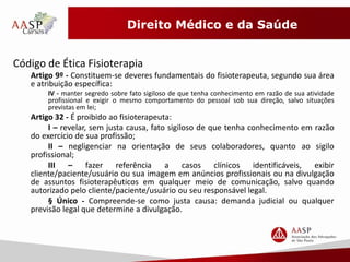 Direito Médico e da Saúde 
Código de Ética Fisioterapia 
Artigo 9º - Constituem-se deveres fundamentais do fisioterapeuta, segundo sua área 
e atribuição específica: 
IV - manter segredo sobre fato sigiloso de que tenha conhecimento em razão de sua atividade 
profissional e exigir o mesmo comportamento do pessoal sob sua direção, salvo situações 
previstas em lei; 
Artigo 32 - É proibido ao fisioterapeuta: 
I – revelar, sem justa causa, fato sigiloso de que tenha conhecimento em razão 
do exercício de sua profissão; 
II – negligenciar na orientação de seus colaboradores, quanto ao sigilo 
profissional; 
III – fazer referência a casos clínicos identificáveis, exibir 
cliente/paciente/usuário ou sua imagem em anúncios profissionais ou na divulgação 
de assuntos fisioterapêuticos em qualquer meio de comunicação, salvo quando 
autorizado pelo cliente/paciente/usuário ou seu responsável legal. 
§ Único - Compreende-se como justa causa: demanda judicial ou qualquer 
previsão legal que determine a divulgação. 
 
