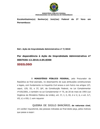 MINISTÉRIO PÚBLICO FEDERAL
                     PROCURADORIA DA REPÚBLICA EM PERNAMBUCO


Excelentíssimo(a)      Senhor(a)     Juiz(íza)    Federal    da   2ª   Vara    em
Pernambuco:




Ref.: Ação de Improbidade Administrativa no 7/2010


Por dependência à Ação de Improbidade Administrativa nº
0007656-12.2010.4.05.8300

SIGILOSO




               O MINISTÉRIO PÚBLICO FEDERAL, pelo Procurador da
República ao final assinado, no desempenho de suas atribuições constitucionais
e legais, com fundamento no Inquérito Civil anexo e com fulcro nos artigos 127,
caput, 129, III, e 37, §4o, da Constituição Federal; na Lei Complementar
nº105/2001, e também na Lei Complementar no 75, de 20 de maio de 1993 (Lei
Orgânica do Ministério Público da União), art. 5o, I, h, III, b e V, b, e art. 6.º,
VII, d, e XIV, f, vem requerer


                 QUEBRA DE SIGILO BANCÁRIO,                  de natureza cível,
em caráter inquisitorial, das pessoas indicadas ao final deste peça, pelos motivos
que passa a expor:
 