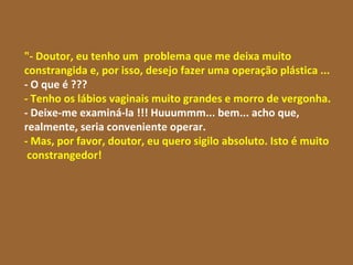 "- Doutor, eu tenho um  problema que me deixa muito constrangida e, por isso, desejo fazer uma operação plástica ...  - O que é ??? - Tenho os lábios vaginais muito grandes e morro de vergonha. - Deixe-me examiná-la !!! Huuummm... bem... acho que, realmente, seria conveniente operar. - Mas, por favor, doutor, eu quero sigilo absoluto. Isto é muito  constrangedor!  