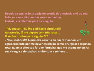 Depois da operação, a paciente acorda da anestesia e vê ao seu lado, na cama três bonitas rosas vermelhas. Furiosa, ela telefona para o cirurgião: - Pô, doutor!!! Eu lhe pedi sigilo absoluto!!!  Ao acordar, já me deparo com três rosas...  O senhor contou para alguém???   - Não, senhora!!! A primeira rosa fui eu quem mandou, em agradecimento por me haver escolhido como cirurgião; a segunda rosa, quem a ofereceu foi a enfermeira, que me acompanhou na sua cirurgia e simpatizou muito com a senhora...  