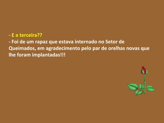 - E a terceira?? - Foi de um rapaz que estava internado no Setor de Queimados, em agradecimento pelo par de orelhas novas que lhe foram implantadas!!!   