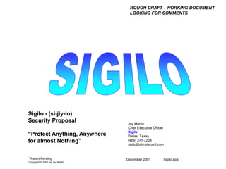 December 2001 Sigilo.pps
Jay Martin
Chief Executive Officer
Sigilo
Dallas, Texas
(469) 371-7208
sigilo@dimplecard.com
Sigilo - (si-jiy-lo)
Security Proposal
“Protect Anything, Anywhere
for almost Nothing”
* Patent Pending
Copyright © 2001 by Jay Martin
ROUGH DRAFT - WORKING DOCUMENT
LOOKING FOR COMMENTS
 
