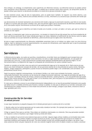 Otro enfoque, sin embargo, es simplemente crear superficies con diferentes texturas. Las diferentes texturas se pueden utilizar
para representar letras diferentes o partes del sigilo. A medida que la persona siente estas texturas, las sensaciones táctiles se
pueden utilizar para imprimir la declaración de deseo en la mente de la persona sintiendo el sigilo.
En este momento actual, algo de esto es especulativo, pero se puede hacer también. Se requiere una mente abierta y una
voluntad de explorar cuanto, nuestros otros sentidos distintos a la vista, informarán a la conciencia que cultivamos del mundo que
nos rodea.
Las declaraciones de voluntad representan una conciencia del mundo y algo que el practicante necesita y que falta en ese mundo.
El sigilo es un primer paso para poner remedio a eso, pero me permito sugerir que la incorporación de diferentes sentidos distintos
de la vista puede mejorar enormemente la eficacia de los sigilos para producir resultados.
Si usted es una persona que se identifica con todo el mundo con el sonido, o el olor y el sabor o el tacto, ¿por qué no utilizar los
sentidos al crear sigilos?
En la magia, es importante jugar contra sus estructuras, y no aceptar la creencia de que sólo porque hay una forma establecida de
hacer una técnica particular sea el mejor método para lograr sus metas. Mediante la modificación de una técnica como los sigilos
hacia los sentidos con los que realmente se identifican, usted encontrará que los sigilos serán más efectivos.
Mi plan es seguir experimentando con diferentes modalidades sensoriales tanto en el trabajo con sigilos como con otras técnicas
mágicas. Aquí se representa la actual experimentación y su proceso de refinamiento, pero esperemos que lo que he presentado
inspire un poco de experimentación propia.
Servidores
A diferencia de los sigilos, los cuales son sencillos y monofacéticos, el servidor tiene una inteligencia que le proporciona una
cantidad de albedrío necesario para poder tomar decisiones. Es como un sigilo sostenido indefinidamente, el cual puede ser
reactivado una y otra vez, y cuyas características le proporcionan bastante flexibilidad dentro del dominio mágico. Es una
herramienta básica a la disposición del mago en su búsqueda del entendimiento de nuestra realidad ilusoria .
También se considera al servidor como una parte de la personalidad del mago que se ha separado de él. Podría decirse de que
ésta es una visión limitada del concepto de servidor, tal vez porciones selectas de lo mas profundo de nuestra mente. Demonios,
ángeles, amigos imaginarios, poltergeists y quizás incluso los fantasmas pueden llegar a ser considerados como servidores. Son
pensamientos hechos forma.
Según las posturas mágickas contemporáneas, los servidores tienden a ser vistos como entidades funcionales, y para ser
contactados fácilmente. Esto contrasta con las teorías de la Magia Ceremonial tradicional. Los magos de principios del siglo XX (y
aún hoy) pasan cantidades ridículas de tiempo y esfuerzo evocando demonios, usando grimorios, y con una parafernalia que puede
llegar a tener mucho sentido si tu "crees que lo tiene" o si lo necesitas creer, pero muy poco si su acercamiento es circunstancial y
psicodinámico, como es el de la Magia del Caos.
Si crees que un demonio a evocar es una entidad enteramente independiente con un tipo de personalidad totalmente única pueda
que debas recurrir a medidas extremas para forzarlo a realizar tu pedido. Si crees que un demonio es un servidor convocado como
manifestación de tu deseo entonces un trato simple será suficiente (te daré energía, consigue lo que deseo, entonces te daré un
lugar agradable para vivir).
Construcción De Un Servidor
Un método personal
Lo que sigue representa un pequeño bosquejo de mi método personal para la construcción de un servidor
1- Decide cuáles son tus motivos generales por los cuales estás creando el servidor. Por ejemplo éste puede ser: "asistirme en todo
lo referente referente a adquirir abundancia"
2-Elige un aspecto físico para su servidor. Éstos deben ser simbólicos relacionados a tu intención. Pero muy personales también
con respecto a como lo visualizas o que imagen mental ya tienes del mismo.
3- Haz un modelo el cual servirá como material base para tu servidor. Algunos magos utilizan modelos ya terminados tales como
miniaturas del plomo. Yo prefiero modelar mi propia escultura en arcilla, ya que ésta permite que incluya en el modelo los
materiales simbólicos del propósito del servidor. Con éstos también incluyo una cantidad pequeña de sangre o de semen, pues
estas sustancias tienen una gran reputación de crear una conexión magicka fuerte entre el objeto creado y su creador y acumular
 