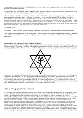 energía magicka. Antes de comenzar el modelado ejecuto el ritual gnóstico del pentagrama y al terminar también. Se puede
utilizar el ritual del Vórtex también.
4- Dejando pasar unos días para que se seque la arcilla, espero que llegue una fecha importante de mi vida, por ejemplo el día de
mi nacimiento, no siendo necesario de que sea el mes correspondiente.
5- Ese día realizo un ritual de presentación y activación de mi servidor al Caos. Es un ritual muy personal y cada cual se debe
sentir libre de ejecutarlo como quiera y utilizando los elementos y creencias propios. Lo único que se requiere es respeto y
seriedad, pero el humor se puede incluir también. En dicho ritual se debe presentar al servidor por el nombre que se le dará (el
cual debe representar tu intención, por ejemplo si tu intención es que atraiga fortuna el nombre podría ser "Atufarorante", que es
un anagrama de atrae "fortuna"). Luego debes expresar tu intención para con el mismo. Sus tareas. El tiempo de vida útil y como
se va a desactivar (generalmente destruyendo la escultura), si esté se va a desactivar alguna vez. Se puede nombrar sus derechos,
obligaciones, limitaciones y todo lo que se te ocurra relacionar con el mismo.
6-Se cierra el ritual.
7-Se empieza a tratar al servidor como una persona, hablándole, tratándole bien y alimentándole por medio de darle tareas.
8. Por último una pequeña advertencia. Uno no debe nunca obsesionarse con un servidor ya que en ese caso los mismos se vuelven
incontrolables. Si se te desactiva porque hace mucho tiempo que no le das una tarea prueba activándolo con un ritual de
reactivación.
Qué símbolos son apropiados a la tarea del Servidor?
Hay una gran riqueza de simbolismo mágico y mítico que usted puede utilizar al crear un servidor, pueden usarse para representar
calidades diferentes, habilidades y atributos. Hay también simbolismos de color, olores, sonidos y otros medios de comunicación
sensorios para dibujar. Para refinar 'el programa' qué forma la base para su servidor, usted podría embellecer el sigilo agregando
La ilustración de arriba muestra "el programa" de un Servidor Curativo. Su sigilo del centro se ha puesto dentro de un hexagrama,
y el número 7 se ha agregado a él. Aquí, el hexagrama representa equilibrio, salud, mejora de Vida y calidad Solar, mientras
también se añaden los símbolos elementales de Fuego (representando el fuego curativo y la fiebre), el símbolo elemental para el
Agua (representa la expulsión de toxinas a través del sudor, las influencias tranquilizantes). El número 7 representa la idea de
armonía, y también representa la duración del funcionamiento del Servidor. Toda la figura forma las instrucciones del servidor, las
cuales pueden ser visualizadas como formando parte de el, durante la fase de lanzamiento.
Símbolos: El Lenguaje de la Mente Profunda
Para entender cómo funcionan los símbolos, quizá la mejor analogía sea considerar a la Mente Profunda (el inconsciente), como si
fuera un océano que está salpicado con "islas" - cada isla es un ser individual. Esta analogía enfatiza cómo los individuos, los
eventos y las imágenes están conectadas a un nivel profundo, en contraste con los modelos psicológicos de la mente
prevalecientes, que tienden que enfatizar la división de la psique en subjetiva y objetiva, interna y externa, mente y cuerpo. Para
extender esta analogía más allá, la isla de mismidad desde la que asciende nuestro sentido de ser individuos únicos; de "Yoidad"
puede ser enlazada a un iceberg. La mayoría de cuya masa está por debajo de la superficie - lo que es por debajo de la
autoconsciencia. Este iceberg se eleva desde la Mente Profunda y está en continua interacción con la misma. Tanto el iceberg
como el océano son expresiones complementarias de la consciencia. El iceberg es la masa de estructuras psíquicas que se han
formado a través del proceso de educación y culturización, que es Social, y aquellas imágenes arquetípicas que son de una
naturaleza Mítica. El término incrustado es usado para referirse a la masa de estructuras psíquicas que forman la base de nuestra
visión del mundo, todavía por debajo de la superficie de la Mente Profunda. Esta visión del mundo es un producto de nuestra
cultura, pero también tiene contradicciones innatas que dependen del mundo Mítico. Por ejemplo, tendemos a creer que la Magia
es imposible o supernatural, a pesar de todos los Mitos que la sociedad se cuenta a sí misma, a través de los libros, las películas y
 