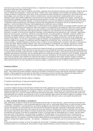 las historias que nos dan, al menos temporalmente, la "esperanza" de que este no es el caso. El iceberg de la individualidad se
eleva de la mente que todos compartimos.
El iceberg puede ser visto como un complejo entramado, compuesto de las estructuras psíquicas interconectadas, desde las que se
eleva el sentido de personalidad, y nuestro sentido de "Yoidad" única. Estos icebergs no son entidades inmutables o estáticas
(aunque tendamos a considerarnos como tales). Están continuamente siendo formados por la experiencia. Uno puede incluso decir
que la Magia, como una forma de inducir cambio y transformación, funciona calentando el iceberg desde dentro, así que el
individuo se hace más sensible y adaptativo a las mareas de la consciencia que fluyen alrededor de la psique, ¡más bien que
permaneciendo congelado y rígido! Las experiencias que permanecen cercanas a la "superficie" de la consciencia de vigilia están
organizadas usando la facultad del lenguaje, la fuente principal por la que nos comunicamos las experiencias los unos a los otros,
y ordenamos nuestras experiencias. Sin embargo, mientras más profundamente incrustada se vuelva una experiencia bajo la
superficie - dentro de la Mente Profunda, más probablemente se codificará como un símbolo.
Reaccionamos más rápidamente a los símbolos que a la información escrita; símbolos gráficos muy simples pueden transmitir una
gran cantidad de información que necesitaría mucho más espacio si la escribiéramos. Las señales de tráfico son un buen ejemplo
de la inmediatez de los símbolos - ¡imagina el caos que suscitaría si las señales de tráfico estuvieran totalmente compuestas de
palabras! Los símbolos son definidos como figuras gráficas no lingüísticas, que representan una más abstracta cualidad, idea,
principio o concepto. En términos del iceberg de la analogía, son encapsulaciones de experiencias, que "contienen", aglutinadas
dentro de sus estructuras, emociones, memorias y otras asociaciones. Las cuales pueden ser "liberadas" cuando el símbolo es
enfocado. Los símbolos juegan un importante rol en la Magia, ya que son el "lenguaje" común que es compartido tanto por la
Consciencia de Vigilia, como por la Mente Profunda. Los sistemas mágicos son cuerpos de técnicas y marcos de trabajo para
ordenar la experiencia, con recursos a específicos juegos de símbolos, que gradualmente se incrustan en la Mente Profunda. Los
ejercicios mágicos, por ejemplo, la meditación sobre las imágenes de las cartas del Tarot, sirven para "fijar" los símbolos en
nuestras mentes, y la Mente Profunda a menudo se viste a sí misma con esos símbolos para comunicar intuiciones e información a
la mente de vigilia. Algunos símbolos mágicos, tales como el pentagrama y el hexagrama, por ejemplo, aparecen en muchas
culturas diferentes. Lo cual hace parecer que algunos símbolos son "universales", con lo que la comprensión de ellos no está
limitada a las barreras culturales.
El poder de los símbolos es que dan acceso a estratos de la Mente Profunda con una inmediatez e intensidad que el lenguaje
escrito o hablado no puede. Traen dentro de la consciencia una vasta cantidad de información que puede ser demasiado abstracta
o compleja para procesarla semánticamente. Pueden también ser usados para acceder a memorias de experiencia que tienen muy
poderosas asociaciones emocionales, que son atraídas dentro de la consciencia cuando se concentra uno en el símbolo. Aunque los
símbolos son usualmente concebidos como diseños gráficos, hay otros "portadores" de información que pueden ser considerados
como tipos de símbolos. Estos símbolos son vehículos que tienen un muy poderoso efecto sobre nosotros (aunque no siempre
seamos conscientes de ello) y portar asociaciones que son traídas a la consciencia (o al menos agitadas) cuando las encontramos.
Tales vehículos tiene un rol muy importante en la práctica mágica, y ejemplos de ello son: el Sonido, el Olor y el Color.
Símbolos Gráficos
El diseño de símbolos gráficos en la Magia es en gran medida una parte del glamour y el misterio que lo oculto tiene para mucha
gente - libros llenos de extraños símbolos y figuras que son dados a entender que tienen todo tipo de misteriosos e inherentes
poderes, y figuras geométricas marcadas con tiza sobre el suelo para convocar a los Demonios. Ejemplos de figuras gráficas
pueden ser encontrados en muchos libros de texto mágicos, y se engloban dentro de tres categorías:
1) Aquellos que derivan de sistemas mágicos o religiosos.
2) Aquellos construidos por el mago para propósitos específicos.
3) Figuras que surgen de la Mente Profunda.
La primera categoría incluye el tipo de figuras referidas más arriba, ejemplos de lo cual incluye a los símbolos astrológicos y
planetarios, patrones geométricos tales como el pentagrama, y los alfabetos "secretos". Es generalmente mantenido que los
símbolos personalmente diseñados (i.e. los Sigilos), o como en el tercer caso, "descubiertos" son más benéficos que el uso de los
símbolos de algún otro, ya que el creador tendrá más asociaciones personales y estos reflejarán el psicocosmos del usuario más
adecuadamente que cualquier cosa sacada de un libro. Si ya has asimilado algún sistema de símbolos mágicos sin embargo, no hay
ninguna razón para que no los incorpores dentro del diseño de un Servidor. De nuevo, esto es una cuestión de preferencia
personal.
4. ¿Hay un factor de tiempo a considerar?
Aquí, usted debe considerar la duración del funcionamiento del Servidor. En otros términos, ¿ quiere usted que el Servidor este
“trabajando” continuamente, o sólo en periodos específicos? Aquí, por Ej. usted puede desear tomar en cuenta las fases lunares,
conjunciones astrológicas u horas planetarias, que podrían agregarse a las instrucciones simbólicas del Servidor. El Servidor
Curativo del ejemplo, fue construido para ser activo durante un período de siete días, afectando al destinatario durante siete
minutos, en intervalos de siete horas. Esta instrucción sirve para reforzar el simbolismo del número 7 asociado con la armonía.
Hay un punto importante que se debería considerar después que el servidor ha realizado su tarea. Generalmente se sostiene que
es preferible que cuando un Servidor ha completado su tarea, el Servidor debe ser desmontado por su creador. Hay dos modos
para hacer esto. Primeramente, uno puede poner en código un "autodestrúyase" en sus instrucciones en el momento de su
creación, dónde la duración de su existencia esté definida por lo que se refiere a la duración de su tarea, o el termino de una
condición específica. Por ejemplo, el Servidor Curativo podría definirse en la declaración de intento de tal manera: "Para
promover recuperación rápida y salud de... (El nombre)... trabajando a 7/7/7 intervalos, que es la suma del encantamiento de tu
vida."
El otro acercamiento es realizar un ritual "de reabsorción del Servidor", retirándolo mentalmente de vuelta de su tarea,
tomándolo aparte con la visualización, devolviendo la chispa original del deseo y entonces desmontar o destruir cualquier base
 