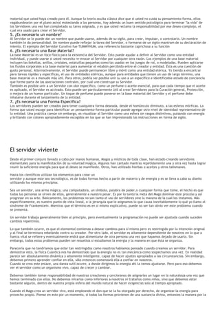 material que usted haya creado para él. Aunque la teoría oculta clásica dice que si usted no cuida su pensamiento-forma, ellos
vagabundearán por el plano astral molestando a las personas, hay además un buen sentido psicológico para terminar "la vida" de
los Servidores una vez han completado su tarea asignada, y es que usted reclama la responsabilidad por ese deseo-complejo, el
cual era usado para crear el Servidor.
5. ¿Es necesario un nombre?
Al Servidor se le puede dar un nombre que puede usarse, además de su sigilo, para crear, impulsar, o controlarlo. Un nombre
también le da personalidad. Un nombre puede reflejar la tarea del Servidor, o formarse de un sigilo-mantram de su declaración de
intento. El ejemplo del Servidor Curativo fue TUMMYHUM, una referencia bastante caprichosa a su función
6. ¿Es necesaria una Base Material?
La base Material es un foco físico para la existencia del Servidor. Esto puede ayudar a definir al Servidor como una entidad
individual, y puede usarse si usted necesita re-evocar al Servidor por cualquier otra razón. Los ejemplos de una base material
incluyen las botellas, anillos, cristales, estatuillas pequeñas como las usadas en los juegos de rol, o modeladas. Pueden aplicarse
los fluidos corporales a la base material para aumentar el eslabón percibido entre el creador y entidad. Ésta es una cuestión de
gusto personal. Alternativamente, el Servidor puede permanecer libre y móvil como una entidad etérica. Yo tiendo a encontrar
para tareas rápidas y especificas, el uso de entidades etéricas, aunque para entidades que tienen un uso de largo término, una
base material es a menudo más útil. Para otros, podría ser posible unir su uso a un específico e identificable estado de conciencia
que forme parte de las asociaciones centrales, por cuál uno construye su Servidor.
También es posible unir a un Servidor con olor específico, como un perfume o aceite esencial, para que cada tiempo que el aceite
es aplicado, el Servidor es activado. Esto puede ser particularmente útil al crear Servidores para la Curación general, Protección,
o mejora de un humor particular. Un toque de perfume puede ponerse en la base material del Servidor y el perfume debe
inhalarse durante el lanzamiento de la entidad.
7. ¿Es necesaria una Forma Específica?
Los servidores pueden ser creados para tener cualquiera forma deseada, desde el homúnculo diminuto, a las esferas mórficas. La
forma que usted escoge para identificar un pensamiento-forma particular puede agregar otro nivel de identidad representativo de
la entidad. Una práctica común sin embargo, es visualizar al Servidor como una esfera sin rasgos distintivos, pulsando con energía
y brillando con colores apropiadamente escogidos en los que se han impresionado las instrucciones en forma de sigilo.
El servidor viviente
Desde el primer conjuro llevado a cabo por manos humanas, Magos y místicos de toda clase, han estado creando servidores
elementales para la manifestación de su voluntad mágica. Algunos han cantado mantras repetidamente una y otra vez hasta lograr
reunir la suficiente energía para que el deseo se manifieste. Otros, han utilizado hierbas o aceites y otros talismanes.
Hasta los científicos utilizan los elementos para crear un
servidor y aunque este sea tecnológico, es de todas formas hecho a partir de materia y de energía y es se lleva a cabo su diseño
utilizando los mismos principios.
Sea un servidor, una arma mágica, una computadora, un símbolo, palabra de poder,o cualquier forma que tome, el hecho es que
todas las personas se sirven de ellos, generalmente a nuestro pesar. Es por lo tanto la meta del Mago dominar este proceso y así
progresar en su arte. Básicamente, los problemas no son tanto el uso de servidores sino la manera de la cual los tratamos. Más
específicamente, es nuestro punto de vista lineal, o la jerarquía que le asignamos lo que causa inevitablemente lo qué yo llamo el
síndrome de Frankenstein. Mientras que el término es en si mismo explicativo, puede no ser tan obvio ver este problema cuando
se presenta.
Un servidor trabaja generalmente bien al principio, pero eventualmente la programación no puede ser ajustada cuando suceden
cambios repentinos.
Lo que también ocurre, es que el elemental comienza a desear cambios para sí mismo pero es restringido por la intención original
y al final se terminara rebelando contra su creador. Por otro lado, el servidor es altamente dependiente de nosotros en lo que a
fuerza vital se refiere y eventualmente endrá que alimentarse de otra persona una vez que hayamos dejado de usarlo. Sin
embargo, todos estos problemas pueden ser resueltos si estudiamos la energía y la manera en que ésta se organiza.
Parecería que no tendríamos que estar tan restringidos como nosotros habíamos pensado cuando creamos un servidor. Para
demostrar esto, la física Cuántica nos ha demostrado que la energía no es tan mecánica como sospechamos una vez. En realidad
parece ser absolutamente dinámica y altamente inteligente, capaz de hacer ajustes apropiados a las circunstancias. Sin embargo,
debemos primero aprender confiar en ella, sólo entonces comenzará ella a confiar en nosotros.
Cuando se crea este enlace, una danza sutil ocurre, a donde dirigimos la energía ahi la vemos ajustarse. Pero para eso debemos
ver el servidor como un organismo vivo, capaz de crecer y cambiar.
Debemos también tomar responsabilidad de nuestras creaciones y cercioranos de asignarles un lugar en la naturaleza una vez que
hemos terminado con ellos. No debemos mirarlos como inferiores a nosotros ni tratarlos como niños, sino que debemos estar
bastante seguros, dentro de nuestra propia esfera del mundo natural de hacer exigencias solo al tiempo apropiado.
Cuando el Mago crea un servidor vivo, está empleando el don que se la ha otorgado por derecho, de organizar la energía para
provecho propio. Piense en esto por un momento, si todas las formas provienen de una sustancia divina, entonces la manera por la
 