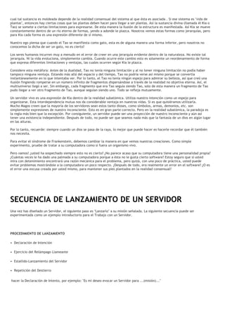 cual tal sustancia es moldeada depende de la realidad consensual del sistema al que ésta es asociada . Si ese sistema es "vida de
plantas", entonces hay ciertas cosas que las plantas deben hacer para llegar a ser plantas. Así la sustancia divina (llamada él Kia o
Tao) se somete a ciertas limitaciones para expresarse. De esta manera la ilusión de la estructura es manifestada. Así Kia se mueve
constantemente dentro de un río eterno de formas, yendo a adonde le plazca. Nosotros vemos estas formas como jerarquías, pero
para Kia cada forma es una expresión diferente de sí mismo.
Nuestro ego piensa que cuando el Tao se manifiesta como gato, esta es de alguna manera una forma inferior, pero nosotros no
conocemos la dicha de ser un gato, no es cierto?
Los seres humanos incurren muy a menudo en el error de creer en una jerarquía evidente dentro de la naturaleza. No existe tal
jerarquía. Ni la vida evoluciona, simplemente cambia. Cuando ocurre este cambio esto es solamente un reordenamiento de forma
que expresa diferentes limitaciones y ventajas, las cuales ocurren según Kia le plazca.
Considere esta metáfora: Antes de la dualidad, Tao no tenía ninguna limitación y al no tener ninguna limitación no podía haber
tampoco ninguna ventaja. Estando más allá del espacio y del tiempo, Tao no podría verse asi mismo porque se convertía
instantáneamente en lo que intentaba ver. Por lo tanto, el Tao no tenía ningún espejo para admirar su belleza, así que creó una
ilusión fingiendo romperse en un número infinito de fragmentos dispersándose a través de la realidad no objetiva eterna. Así, el
multiuniverso llegó a ser. Sin embargo, cada fragmento que era Tao seguía siendo Tao, solo de esta manera un fragmento de Tao
pudo llegar a ver otro fragmento de Tao, aunque seguían siendo uno. Todo se refleja mutuamente.
Un servidor vivo es una expresión de Kia dentro de la realidad subatómica. Utiliza nuestro intención como un espejo para
organizarse. Esta interdependencia mutua nos da considerable ventaja en nuestras vidas. Si es que quisiéramos utilizarla.
Mucho Magos creen que la mayoría de los servidores sean estos tanto dioses, como símbolos, armas, demonios, etc. son
simplemente expresiones de nuestro inconsciente. Esto es en gran parte correcto. Pero en la realidad subatómica, la paradoja es
la regla más bien que la excepción. Por consiguiente, un servidor puede ser una proyección de nuestro inconsciente y aún asi
tener una existencia independiente. Después de todo, no puede ser que seamos nada más que la fantasía de un dios en algún lugar
en las alturas.
Por lo tanto, recuerde: siempre cuando un dios se pasa de la raya, lo mejor que puede hacer es hacerle recordar que él también
nos necesita.
Para evitar el síndrome de Frankenstein, debemos cambiar la manera en que vemos nuestras creaciones. Como simple
experimento, pruebe de tratar a su computadora como si fuera un organismo vivo.
Pero vamos! ¿usted ha sospechado siempre esto no es cierto? ¿No parece acaso que su computadora tiene una personalidad propia?
¿Cuántas veces le ha dado una palmada a su computadora porque a ésta no le gusta cierto software? Estoy seguro que si usted
mira con detenimiento encontrará una razón mecánica para el problema, pero quizá, con una poco de práctica, usted puede
evitar problemas mostrándole a la computadora un poco respecto. ¿Después de todo, era realmente un error en el software? ¿O es
el error una excusa creada por usted mismo, para mantener sus pies plantados en la realidad consensual?
SECUENCIA DE LANZAMIENTO DE UN SERVIDOR
Una vez has diseñado un Servidor, el siguiente paso es "Lanzarlo" a su misión señalada. La siguiente secuencia puede ser
experimentada como un ejemplo introductorio para el Trabajo con un Servidor.
PROCEDIMIENTO DE LANZAMIENTO
• Declaración de Intención
• Ejercicio del Relámpago Llameante
• Estallido-Lanzamiento del Servidor
• Repetición del Destierro
hacer la Declaración de Intento, por ejemplo: "Es mi deseo evocar un Servidor para ...(misión)..."
 
