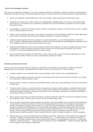 Ejercicio del Relámpago Llameante
Este ejercicio es usado para "energizarse" uno mismo. Combina respiración, visualización, consciencia corporal y la acumulación y
subsecuente descarga de tensión. Está aproximadamente basado en el ejercicio del Pilar del Medio usado en la Cábala Occidental.
• De pie, pies separados, brazos alzados hacia arriba, ojos cerrados, cabeza ligeramente inclinada hacia arriba.
• Visualízate a ti mismo como un roble, solitario en un desapacible y desolado paisaje. Es de noche, y las estrellas están
por encima de ti. Sé consciente de tu respiración, profunda y lenta; de pie firmemente, enraizado en la tierra, aunque
alcanzando el cielo.
• A tu alrededor, una tormenta comienza a surgir. Permite a tu respiración acelerarse. La tensión eléctrica crece, y puedes
sentir un distante latido en la tierra.
• Permite a estas sensaciones elevarse a un tono febril; tu respiración se hace más rápida y superficial. Mécete ligeramente
sobre tus pies, estirándote hacia arriba pero sintiéndote estremecer con tensión ascendente.
• Cuando no puedas aguantar esto más, se produce un crujido ensordecedor, y un rayo relampagueante cae desde los
cielos. Te golpea, estremeciéndote violentamente. Sientes la tremenda energía del rayorelampagueante pasando a través
de ti, bajando a través de tus raíces hacia el interior de la tierra.
• Desde las profundidades de la tierra viene un temblor de fuerza como respuesta. Un pulso de energía surge hacia arriba,
encendiendo tu cuerpo y llevando tu consciencia hacia el interior del cielo hasta que te conviertes, por un breve
momento, en una estrella resplandeciente en el espacio infinito.
• Deja a tus brazos caer lentamente a los lados de tu cuerpo. Junta tus pies, y coloca los primeros dos dedos de tu mano
derecha sobre tus labios. Siéntete en calma, aunque todavía cargado con energía.
Estallido-Lanzamiento del Servidor
Este es un ejercicio simple que puede ser usado para el lanzamiento de Servidores y encantamientos. Puede ser fácilmente
adaptado para uso de un grupo, y está basado sobre la idea de "Elevar el Cono de Poder" en la Wicca moderna.
• Comienza sentado en una confortable postura Asana del Dragón es ideal. Respira lenta y desahogadamente.
• Siente tu cuerpo cargado con energía, y permite a esta energía juntarse dentro de una esfera de luz blanca, en la región
de tu plexo solar, mientras inspiras y espiras.
• Mientras respiras, visualiza un cordón de luz formándose desde tu plexo solar, hasta que llegue al menos a 70 centímetros
enfrente de ti.
• Y ahora el cordón comienza a crecer hacia arriba, formando una columna de poder pulsante, ascendiendo hasta el techo
(asumiendo que lo estás haciendo bajo un techo). Cuando sientas confianza en tu visualización, deja que la columna de
energía se mantenga libremente, así que ya no esté atada a ti por más tiempo. Esta esfera es la materia prima desde la
cual tu deseo formará a tu Servidor.
• Ahora centra tu consciencia en lo alto de la columna. Comienza a abultarse conforme te concentras, formando una esfera
que se agranda la cual, conforme crece, atrae el resto de la columna hacia arriba.
• Una vez la esfera está formada, puedes comenzar a "programar" al Servidor dándole forma a la esfera (si has elegido una)
o visualizando los símbolos de instrucción del Servidor incorporándose dentro de ella. Si has elegido un nombre para el
Servidor, este puede ser cantado como un mantra, con cada declaración alimentadora de poder dentro del Servidor.
Puede ser visualizado como llameando con una secuencia de color elegida. Cuando estés visualizando la formación del
Servidor puede ser útil en algunas ocasiones, visualizar el núcleo sigilo/símbolos que crea el código de instrucción del
Servidor, como una espiral de ADN, que se desarrolla dentro de las células, musculatura o sistema nervioso.
Alternativamente, podrías visualizar la forma creada del Servidor a partir de cadenas de sigilos, en colores apropiados.
• Mientras haces esto, haz que tu respiración sea más rápida y más intensa. Siente que te estás moviendo hacia algún tipo
de clímax. Comienza una cuenta atrás mental o sonora desde 10 a 1... con cada número, el sentimiento de tensión se
intensifica, el Servidor comienza a pulsar como si tuviera ritmo cardiaco - tus visualizaciones, canto, etc., se hacen más
frenéticos. Cuando alcanzas el 1... toma una profunda respiración y grita "LANZAMIENTO" - visualiza al Servidor disparado
hacia el espacio a alta velocidad, y desplómate.
 