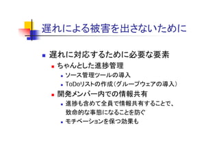 遅れによる被害を出さないために
遅れによる被害を出さな ために

遅れに対応するために必要な要素
 ちゃんとした進捗管理
  ソ ス管理ツ ルの導入
  ソース管理ツールの導入
  ToDoリストの作成（グループウェアの導入）
 開発メンバ 内での情報共有
 開発メンバー内での情報共有
  進捗も含めて全員で情報共有することで、
  致命的な事態になることを防ぐ
  モチベーションを保つ効果も
 