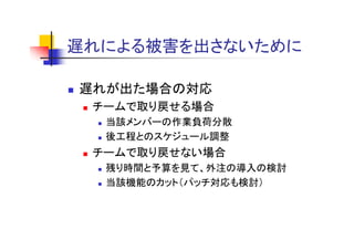 遅れによる被害を出さないために
遅れによる被害を出さな ために

遅れが出た場合の対応
 チームで取り戻せる場合
  当該メンバ の作業負荷分散
  当該メンバーの作業負荷分散
  後工程とのスケジュール調整
 チ ムで取り戻せない場合
 チームで取り戻せない場合
  残り時間と予算を見て、外注の導入の検討
  当該機能のカット（パッチ対応も検討）
 