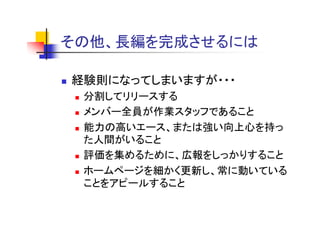 その他、長編を完成させるには
そ 他 長編を完成させるには

経験則になってしまいますが・・・
 分割してリリースする
 メンバ 全員が作業スタッフであること
 メンバー全員が作業スタッフであること
 能力の高いエース、または強い向上心を持っ
 た人間がいること
 評価を集めるために、広報をしっかりすること
 ホームページを細かく更新し、常に動いている
 ことをアピールすること
 