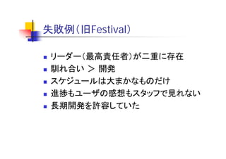 失敗例（旧F i l）
失敗例（旧Festival）

 リーダー（最高責任者）が二重に存在
 馴れ合い ＞ 開発
 スケジュールは大まかなものだけ
 スケジ  ルは大まかなものだけ
 進捗もユーザの感想もスタッフで見れない
 長期開発を許容していた
 