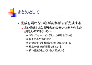 まとめとして
まとめとし

完成を疑わない心があればまず完成する
 言い換えれば、疑う余地の無い体制を作るの
 が同人の ネジ ント
 が同人のマネジメント
  ⇒   コミュニケーションがしっかり取れている
  ⇒   何をするか迷わない
  ⇒   いつまでにすればいいか分かっている
  ⇒   現在の進捗が把握できている
  ⇒   前へ進もうとしている人間がいる
 