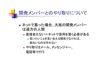 開発メンバーとのやり取りについて
開発メ バ と やり取りに

ネットで募った場合、大抵の開発メンバー
は遠方の人間
 直接会えない ネットで信用を築く必要がある
 直接会えない＝ネットで信用を築く必要がある
  言いたいことを言いあえる関係でなければ、
  面白いものは作れない
 やり取りはメール、メッセンジャー、
 電話等で行う
 
