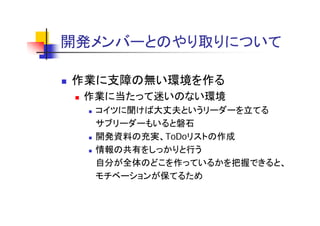 開発メンバーとのやり取りについて
開発メ バ と やり取りに

作業に支障の無い環境を作る
 作業に当たって迷いのない環境
  コイツに聞けば大丈夫というリ ダ を立てる
  コイツに聞けば大丈夫というリーダーを立てる
  サブリーダーもいると磐石
  開発資料の充実、ToDoリストの作成
  情報の共有をしっかりと行う
  自分が全体のどこを作っているかを把握できると、
  自分が全体のどこを作っているかを把握できると
  モチベーションが保てるため
 