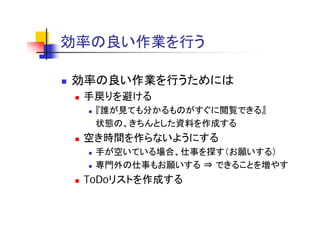 効率の良い作業を行う
効率 良 作業を行う

効率の良い作業を行うためには
 手戻りを避ける
  『誰が見ても分かるものがすぐに閲覧できる』
  状態の、きちんとした資料を作成する
 空き時間を作らないようにする
  手が空いている場合、仕事を探す（お願いする）
  専門外の仕事もお願いする ⇒ できることを増やす
 ToDoリストを作成する
 