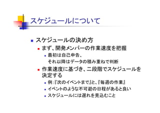 スケジュールについて
 ケジ   に

スケジュールの決め方
 まず、開発メンバーの作業速度を把握
  最初は自己申告、
  それ以降はデータの積み重ねで判断
 作業速度に基づき、二段階でスケジュ ルを
 作業速度に基づき 二段階でスケジュールを
 決定する
  例：『次のイベントまで』と、『毎週の作業』
  例：『次のイベントまで』と 『毎週の作業』
  イベントのような不可避の日程があると良い
  スケジュールには遅れを見込むこと
  スケジュ ルには遅れを見込むこと
 