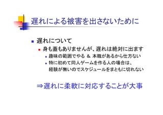 遅れによる被害を出さないために
遅れによる被害を出さな ために

遅れについて
 身も蓋もありませんが、遅れは絶対に出ます
  趣味の範囲でやる ＆ 本職があるから仕方ない
  特に初めて同人ゲームを作る人の場合は、
  経験が無いのでスケジュ ルをまともに切れない
  経験が無いのでスケジュールをまともに切れない


⇒遅れに柔軟に対応することが大事
 遅れに柔軟に対応する とが大事
 
