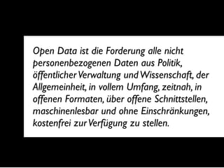Open Data ist die Forderung alle nicht
personenbezogenen Daten aus Politik,
öffentlicher Verwaltung und Wissenschaft, der
Allgemeinheit, in vollem Umfang, zeitnah, in
offenen Formaten, über offene Schnittstellen,
maschinenlesbar und ohne Einschränkungen,
kostenfrei zur Verfügung zu stellen.
 