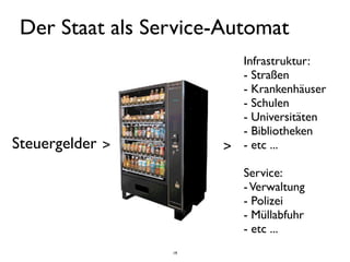 Der Staat als Service-Automat
                        Infrastruktur:
                        - Straßen
                        - Krankenhäuser
                        - Schulen
                        - Universitäten
                        - Bibliotheken
Steuergelder >        > - etc ...
                         Service:
                         - Verwaltung
                         - Polizei
                         - Müllabfuhr
                         - etc ...
                 19
 